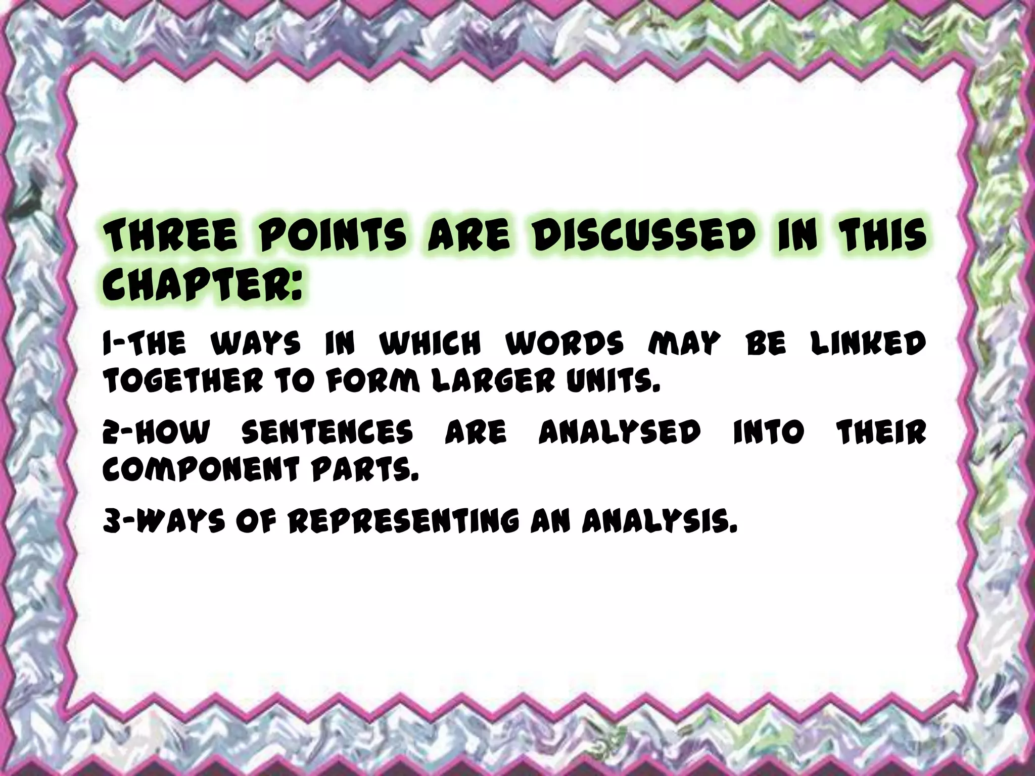 Three points are discussed in this
chapter:
1-The ways in which words may be linked
together to form larger units.
2-How sentences are analysed into their
component parts.
3-Ways of representing an analysis.
 