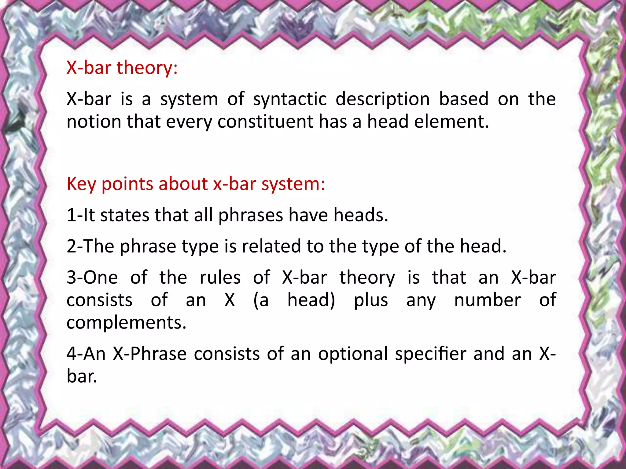 X-bar theory:
X-bar is a system of syntactic description based on the
notion that every constituent has a head element.
Key points about x-bar system:
1-It states that all phrases have heads.
2-The phrase type is related to the type of the head.
3-One of the rules of X-bar theory is that an X-bar
consists of an X (a head) plus any number of
complements.
4-An X-Phrase consists of an optional speciﬁer and an X-
bar.
 