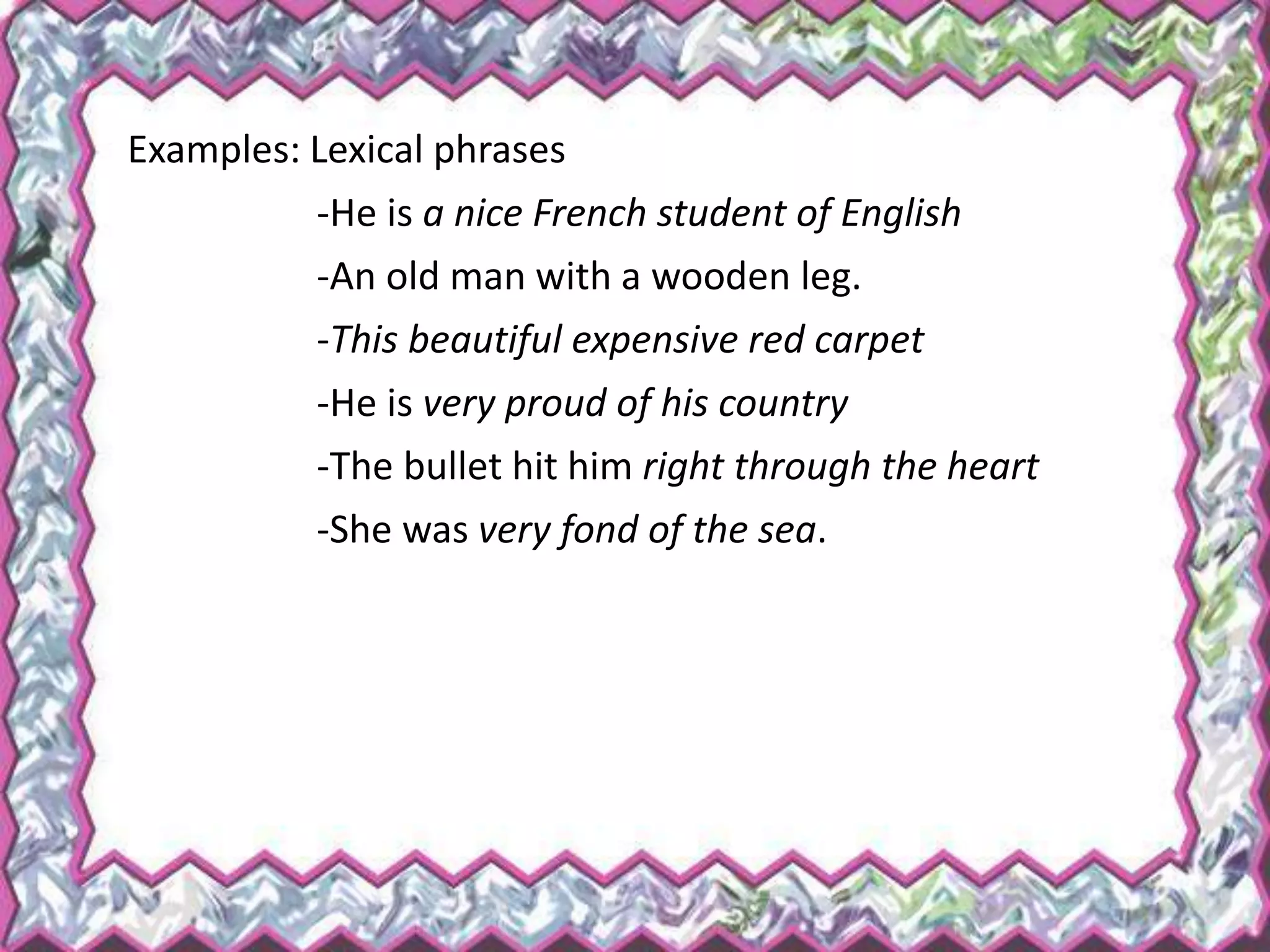 Examples: Lexical phrases
-He is a nice French student of English
-An old man with a wooden leg.
-This beautiful expensive red carpet
-He is very proud of his country
-The bullet hit him right through the heart
-She was very fond of the sea.
 