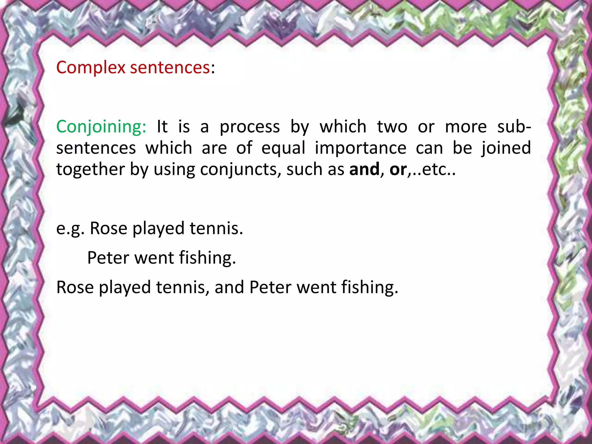 Complex sentences:
Conjoining: It is a process by which two or more sub-
sentences which are of equal importance can be joined
together by using conjuncts, such as and, or,..etc..
e.g. Rose played tennis.
Peter went fishing.
Rose played tennis, and Peter went fishing.
 