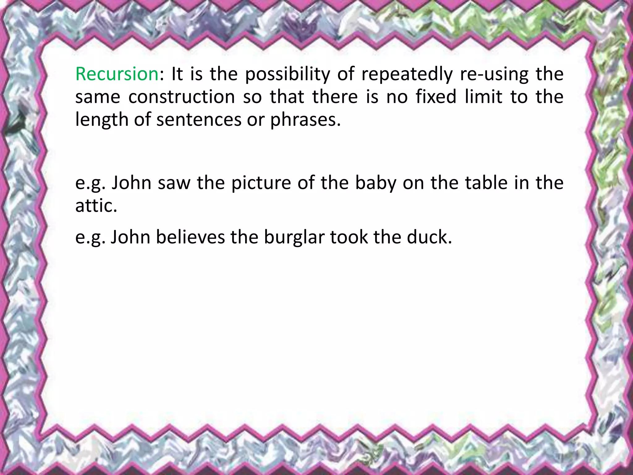 Recursion: It is the possibility of repeatedly re-using the
same construction so that there is no fixed limit to the
length of sentences or phrases.
e.g. John saw the picture of the baby on the table in the
attic.
e.g. John believes the burglar took the duck.
 