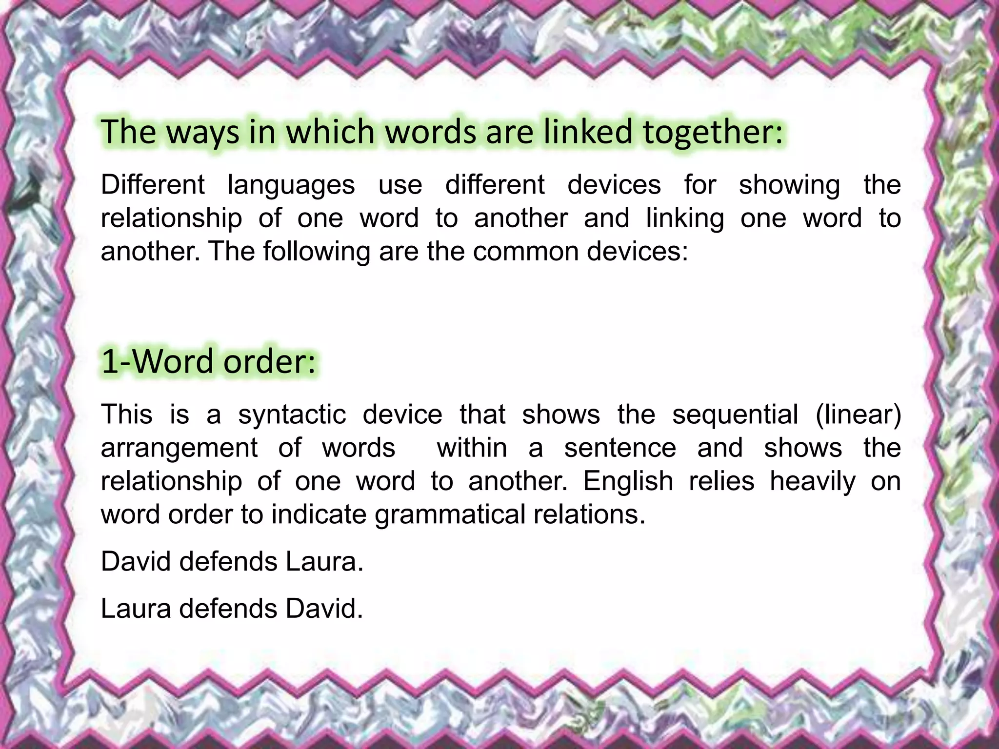 The ways in which words are linked together:
Different languages use different devices for showing the
relationship of one word to another and linking one word to
another. The following are the common devices:
1-Word order:
This is a syntactic device that shows the sequential (linear)
arrangement of words within a sentence and shows the
relationship of one word to another. English relies heavily on
word order to indicate grammatical relations.
David defends Laura.
Laura defends David.
 