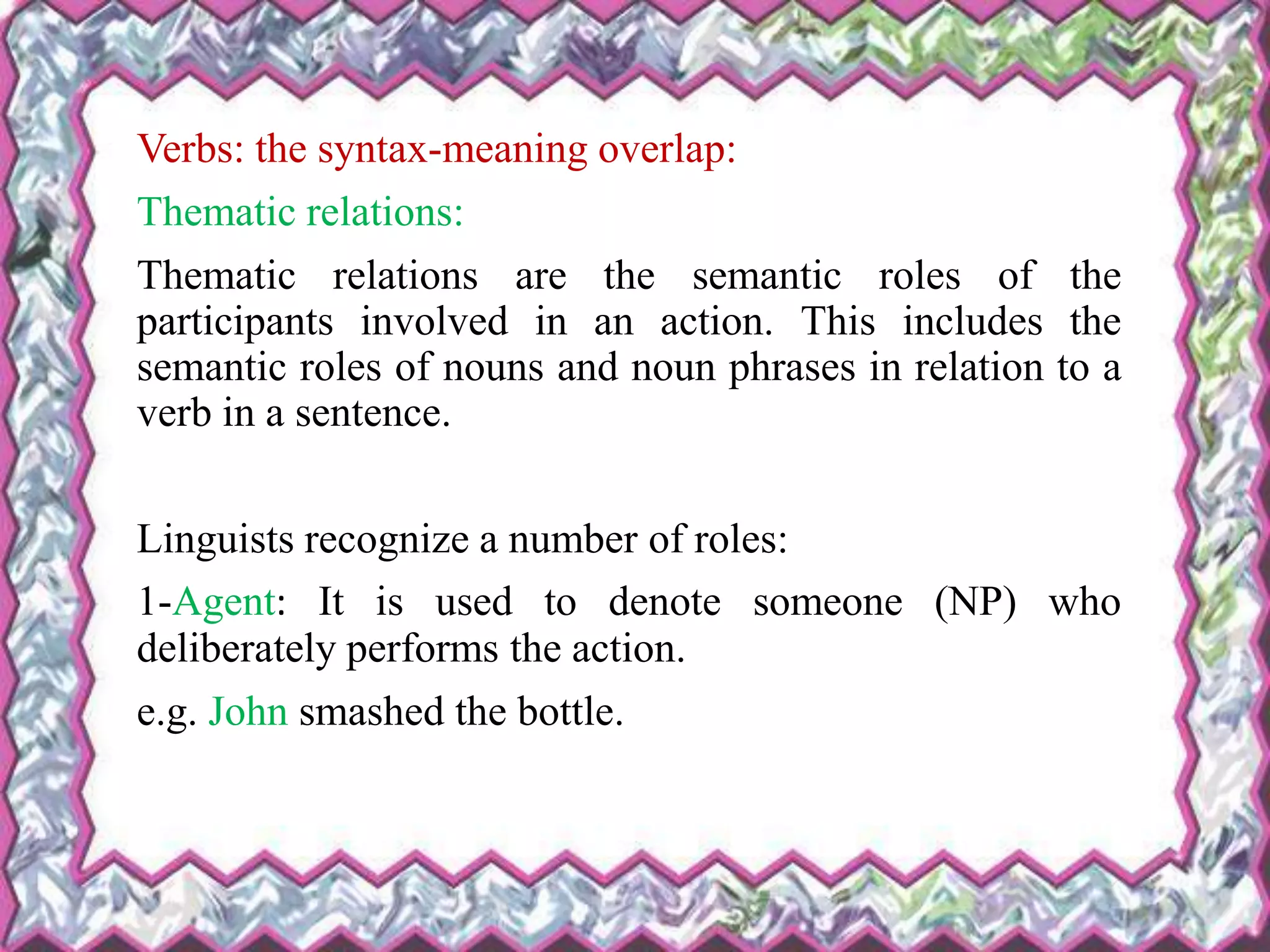 Verbs: the syntax-meaning overlap:
Thematic relations:
Thematic relations are the semantic roles of the
participants involved in an action. This includes the
semantic roles of nouns and noun phrases in relation to a
verb in a sentence.
Linguists recognize a number of roles:
1-Agent: It is used to denote someone (NP) who
deliberately performs the action.
e.g. John smashed the bottle.
 