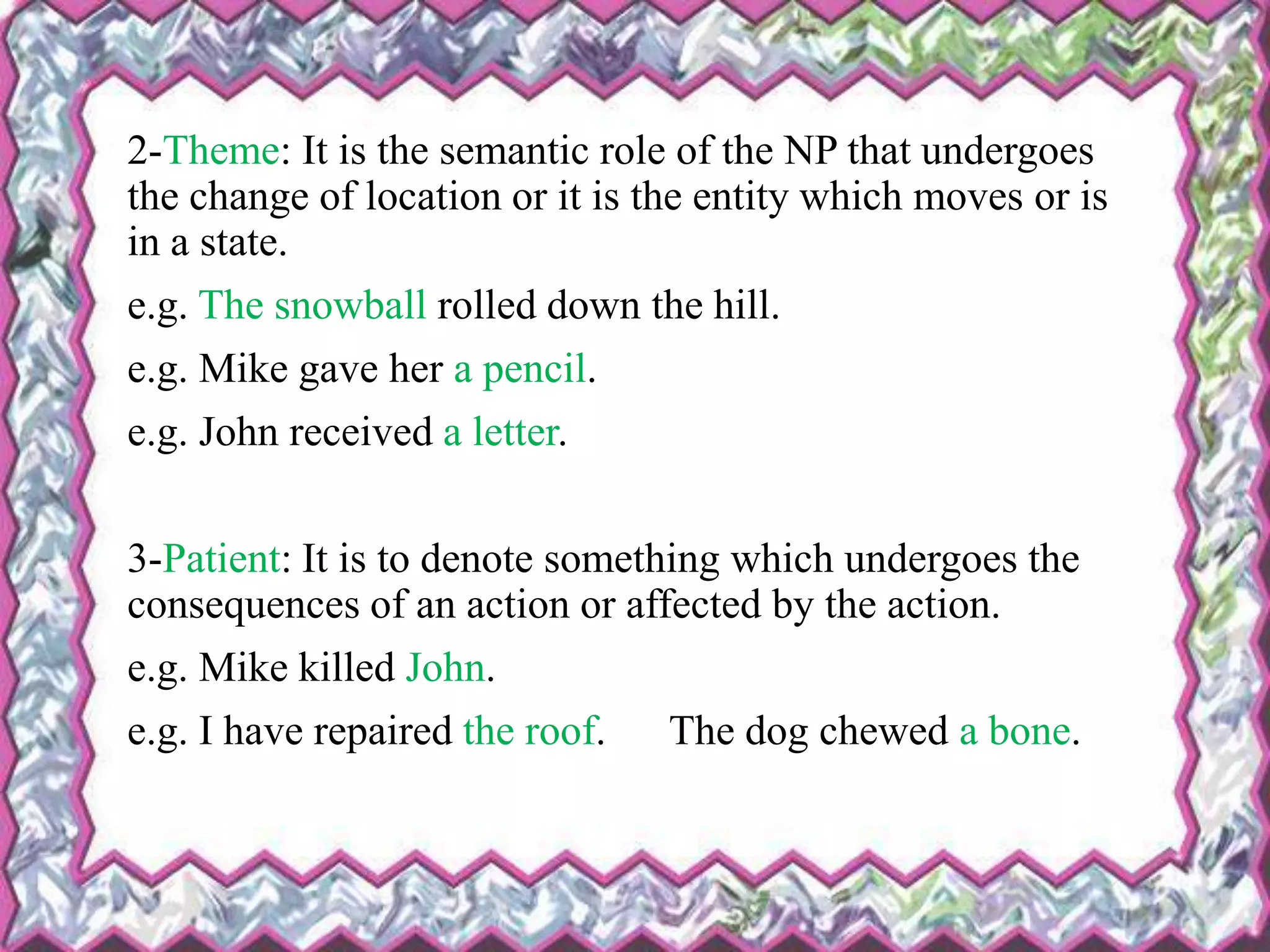 2-Theme: It is the semantic role of the NP that undergoes
the change of location or it is the entity which moves or is
in a state.
e.g. The snowball rolled down the hill.
e.g. Mike gave her a pencil.
e.g. John received a letter.
3-Patient: It is to denote something which undergoes the
consequences of an action or affected by the action.
e.g. Mike killed John.
e.g. I have repaired the roof. The dog chewed a bone.
 