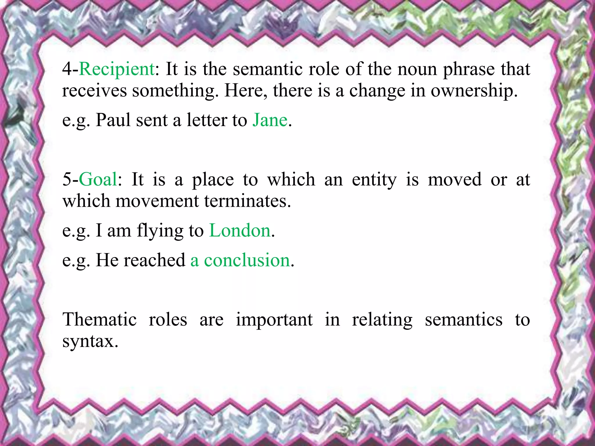 4-Recipient: It is the semantic role of the noun phrase that
receives something. Here, there is a change in ownership.
e.g. Paul sent a letter to Jane.
5-Goal: It is a place to which an entity is moved or at
which movement terminates.
e.g. I am flying to London.
e.g. He reached a conclusion.
Thematic roles are important in relating semantics to
syntax.
 