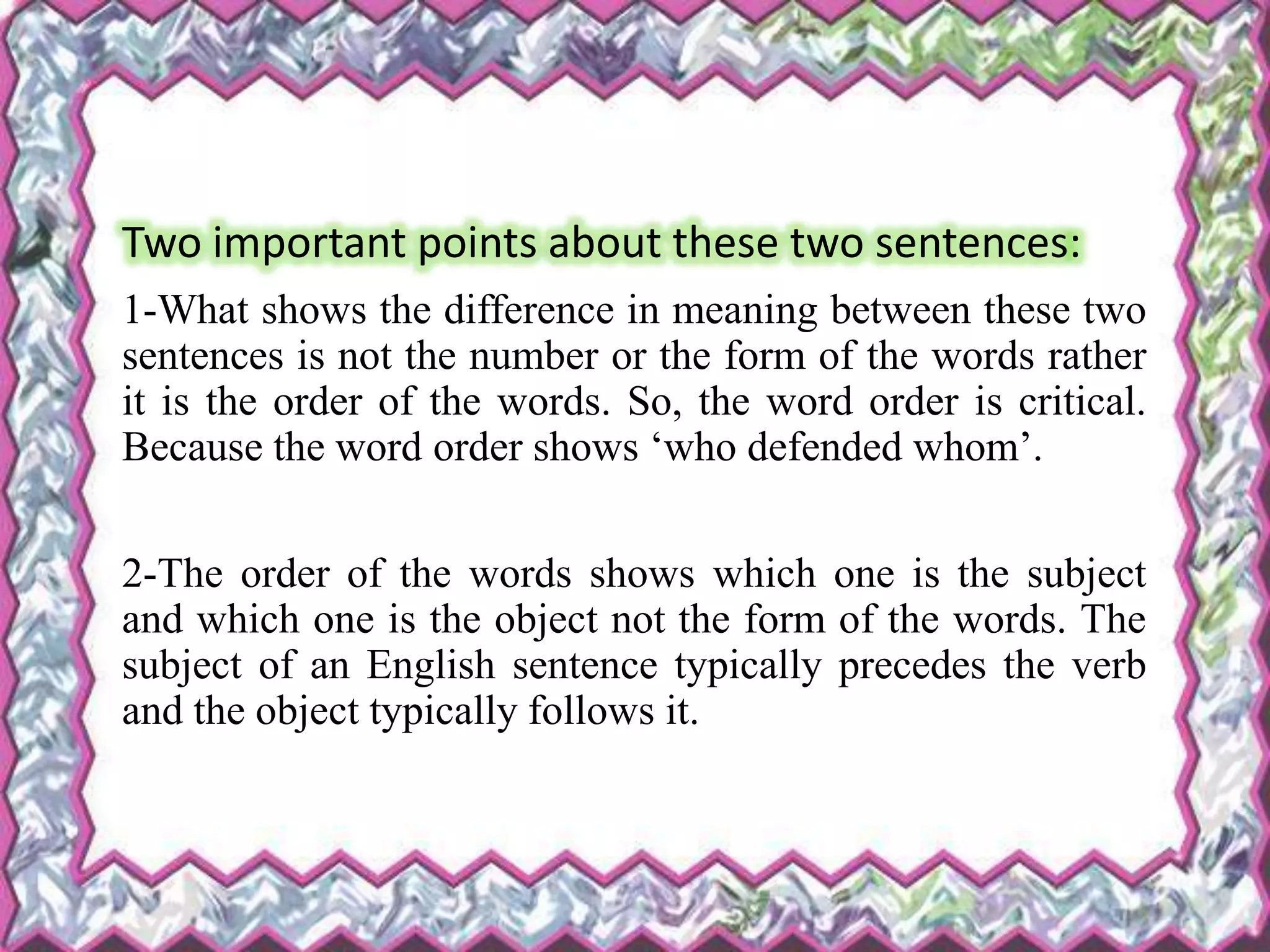 Two important points about these two sentences:
1-What shows the difference in meaning between these two
sentences is not the number or the form of the words rather
it is the order of the words. So, the word order is critical.
Because the word order shows ‘who defended whom’.
2-The order of the words shows which one is the subject
and which one is the object not the form of the words. The
subject of an English sentence typically precedes the verb
and the object typically follows it.
 