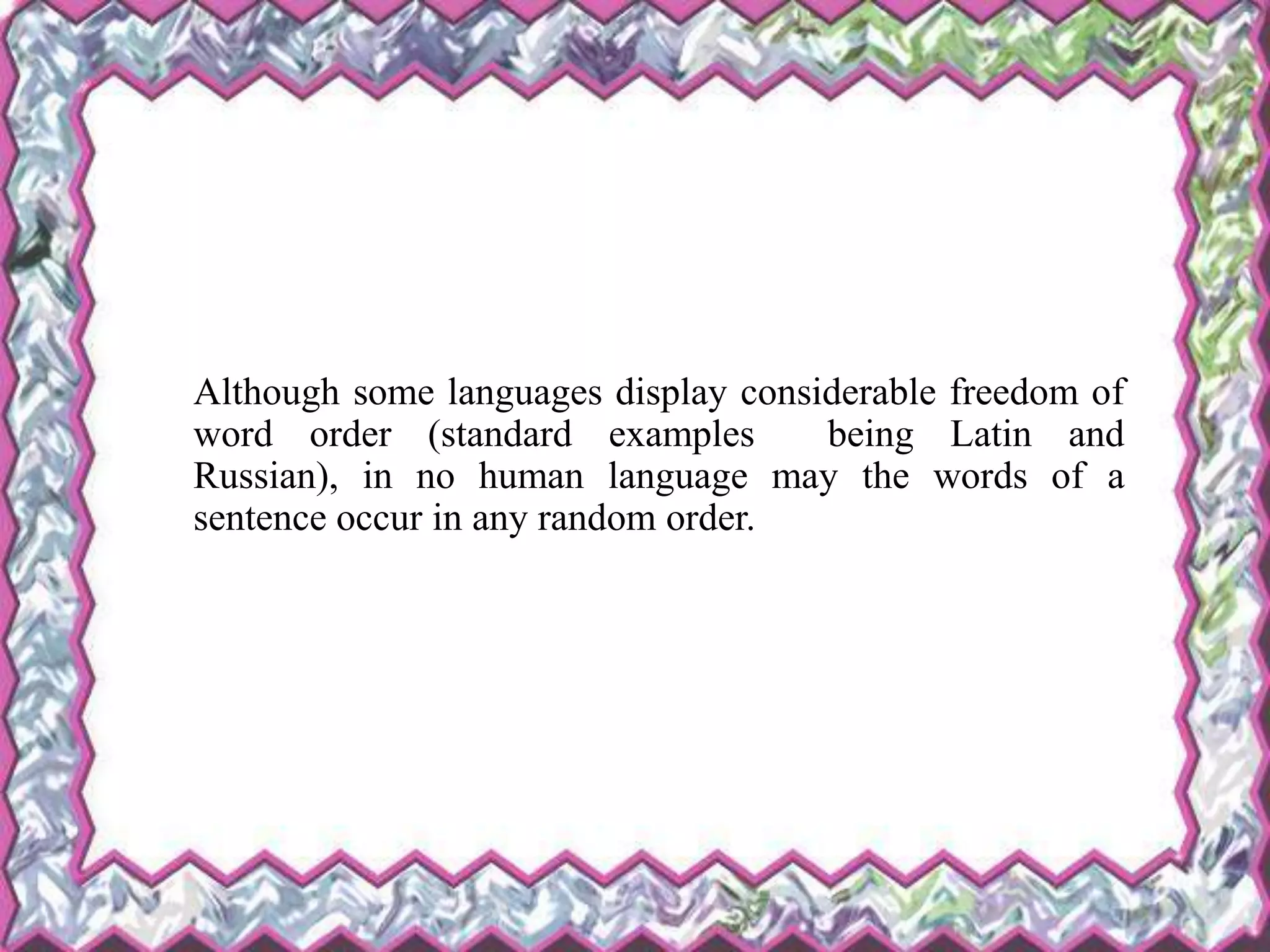 Although some languages display considerable freedom of
word order (standard examples being Latin and
Russian), in no human language may the words of a
sentence occur in any random order.
 