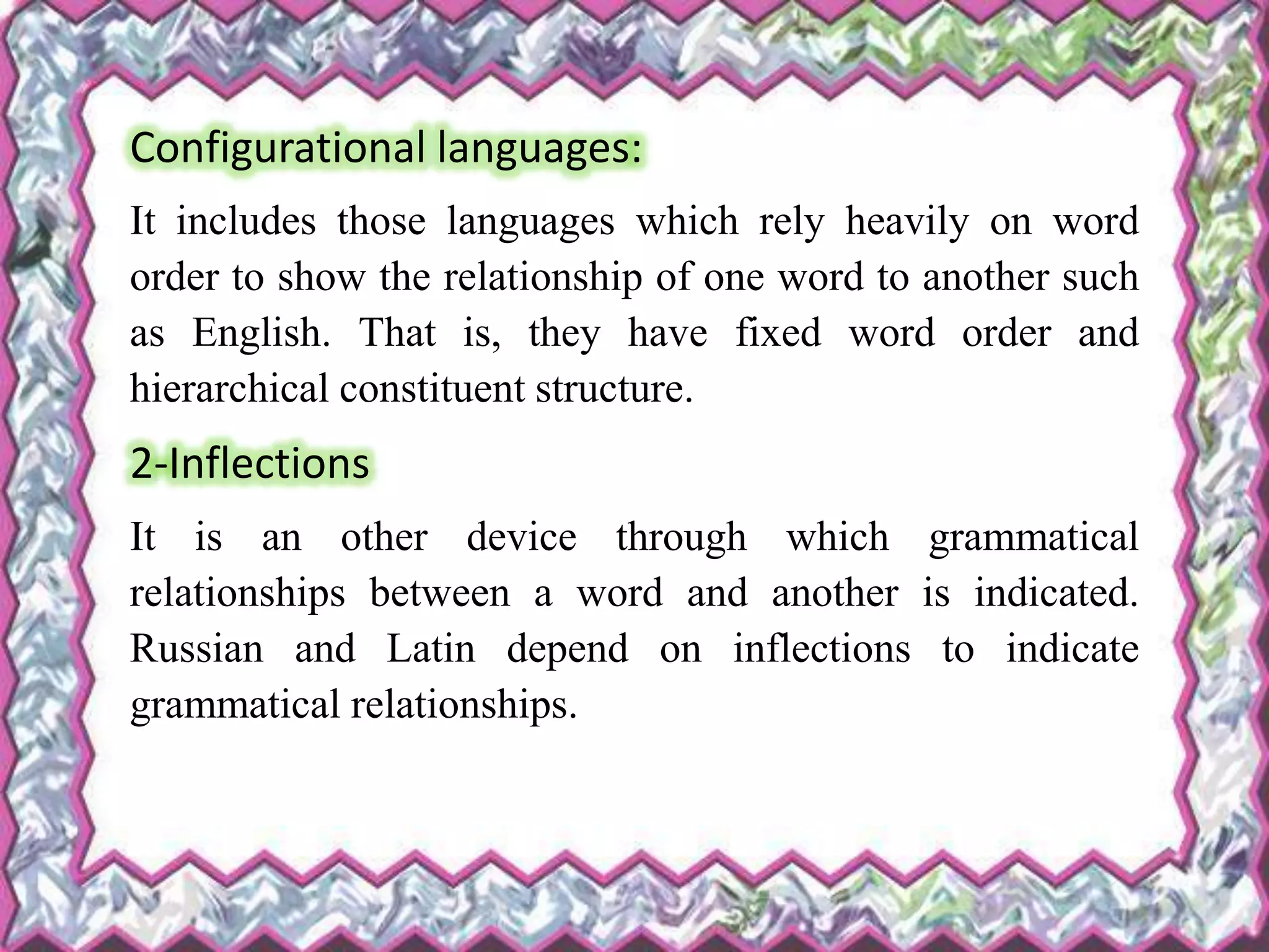 Configurational languages:
It includes those languages which rely heavily on word
order to show the relationship of one word to another such
as English. That is, they have fixed word order and
hierarchical constituent structure.
2-Inflections
It is an other device through which grammatical
relationships between a word and another is indicated.
Russian and Latin depend on inflections to indicate
grammatical relationships.
 