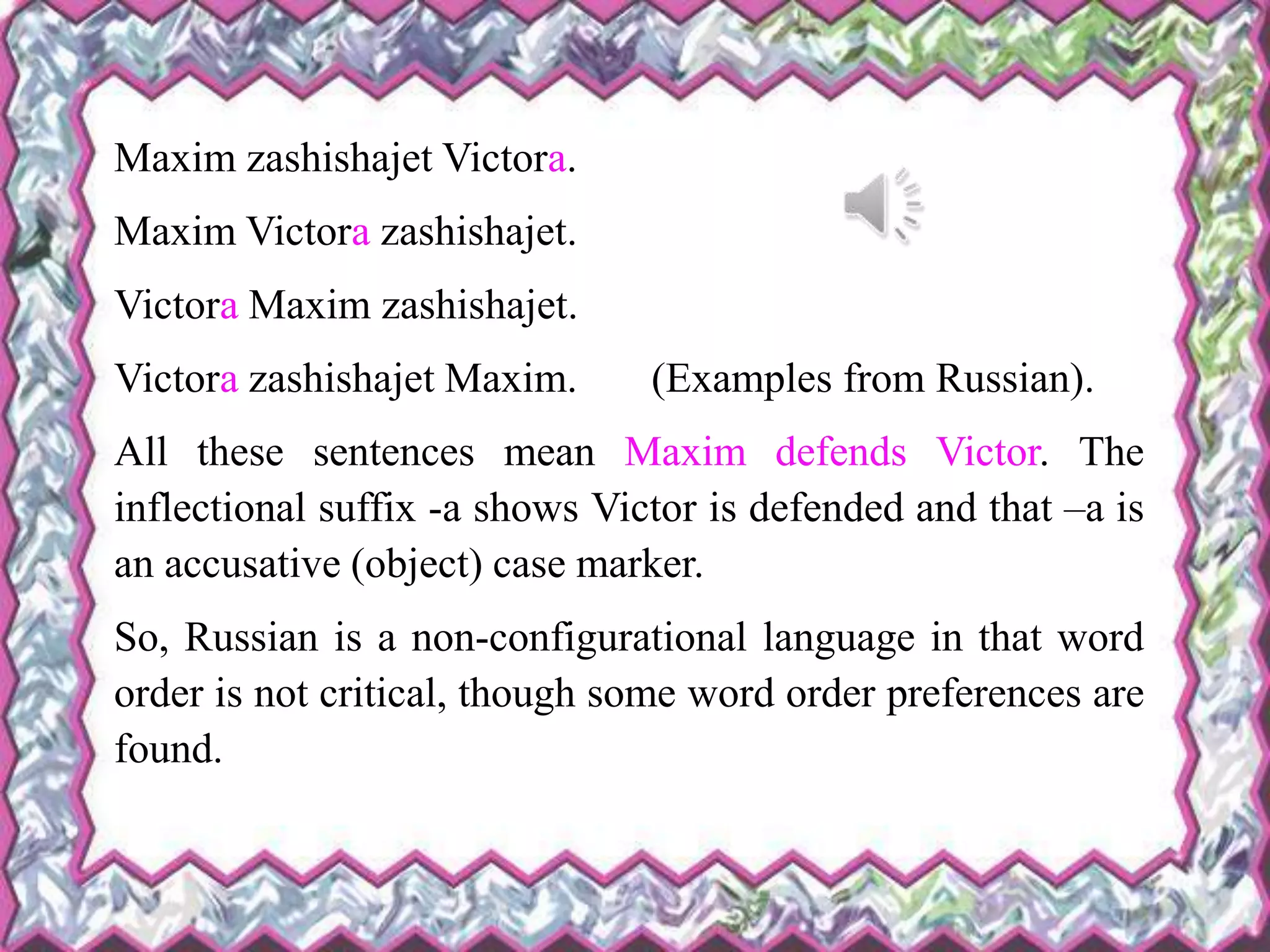 Maxim zashishajet Victora.
Maxim Victora zashishajet.
Victora Maxim zashishajet.
Victora zashishajet Maxim. (Examples from Russian).
All these sentences mean Maxim defends Victor. The
inflectional suffix -a shows Victor is defended and that –a is
an accusative (object) case marker.
So, Russian is a non-configurational language in that word
order is not critical, though some word order preferences are
found.
 