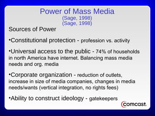 Power of Mass Media
(Sage, 1998)
(Sage, 1998)
Sources of Power
•Constitutional protection - profession vs. activity
•Universal access to the public - 74% of households
in north America have internet. Balancing mass media
needs and org. media
•Corporate organization - reduction of outlets,
increase in size of media companies, changes in media
needs/wants (vertical integration, no rights fees)
•Ability to construct ideology - gatekeepers
 