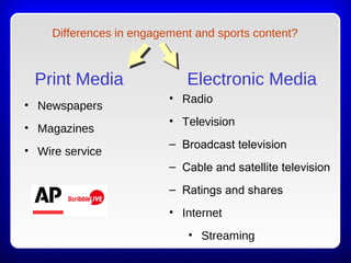 Print Media
• Newspapers
• Magazines
• Wire service
Electronic Media
• Radio
• Television
– Broadcast television
– Cable and satellite television
– Ratings and shares
• Internet
• Streaming
Differences in engagement and sports content?
 