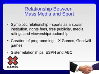 Relationship Between
Mass Media and Sport
• Symbiotic relationship - sports as a social
institution, rights fees, free publicity, media
ratings and viewership/readership
• Creation of programming - X Games, Goodwill
games
• Sister relationships: ESPN and ABC
 