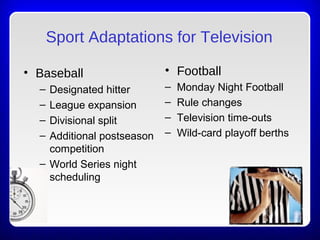 Sport Adaptations for Television
• Baseball
– Designated hitter
– League expansion
– Divisional split
– Additional postseason
competition
– World Series night
scheduling
• Football
– Monday Night Football
– Rule changes
– Television time-outs
– Wild-card playoff berths
(continued)
 