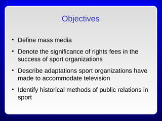 Objectives
• Define mass media
• Denote the significance of rights fees in the
success of sport organizations
• Describe adaptations sport organizations have
made to accommodate television
• Identify historical methods of public relations in
sport
 