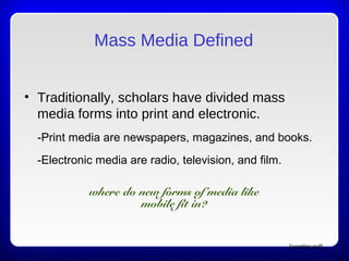 Mass Media Defined
• Traditionally, scholars have divided mass
media forms into print and electronic.
-Print media are newspapers, magazines, and books.
-Electronic media are radio, television, and film.
(continued)
where do new forms of media like
mobile fit in?
 