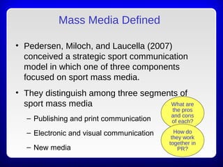 Mass Media Defined
• Pedersen, Miloch, and Laucella (2007)
conceived a strategic sport communication
model in which one of three components
focused on sport mass media.
• They distinguish among three segments of
sport mass media
– Publishing and print communication
– Electronic and visual communication
– New media
What are
the pros
and cons
of each?
How do
they work
together in
PR?
 