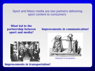Sport and Mass media are two partners delivering
sport content to consumers
What led to the
partnership between
sport and media?
Improvements in communication!
telegraph & newspapers
Improvements in transportation!
 