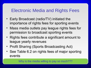 Electronic Media and Rights Fees
• Early Broadcast (radio/TV) initiated the
importance of rights fees for sporting events
• Mass media outlets pay league rights fees for
permission to broadcast sporting events
• Rights fees contribute a significant amount to
league yearly revenues
• Profit Sharing (Sports Broadcasting Act)
• See Table 6.2 on rights fees of major sporting
events
Why is the media willing to pay so much???
 