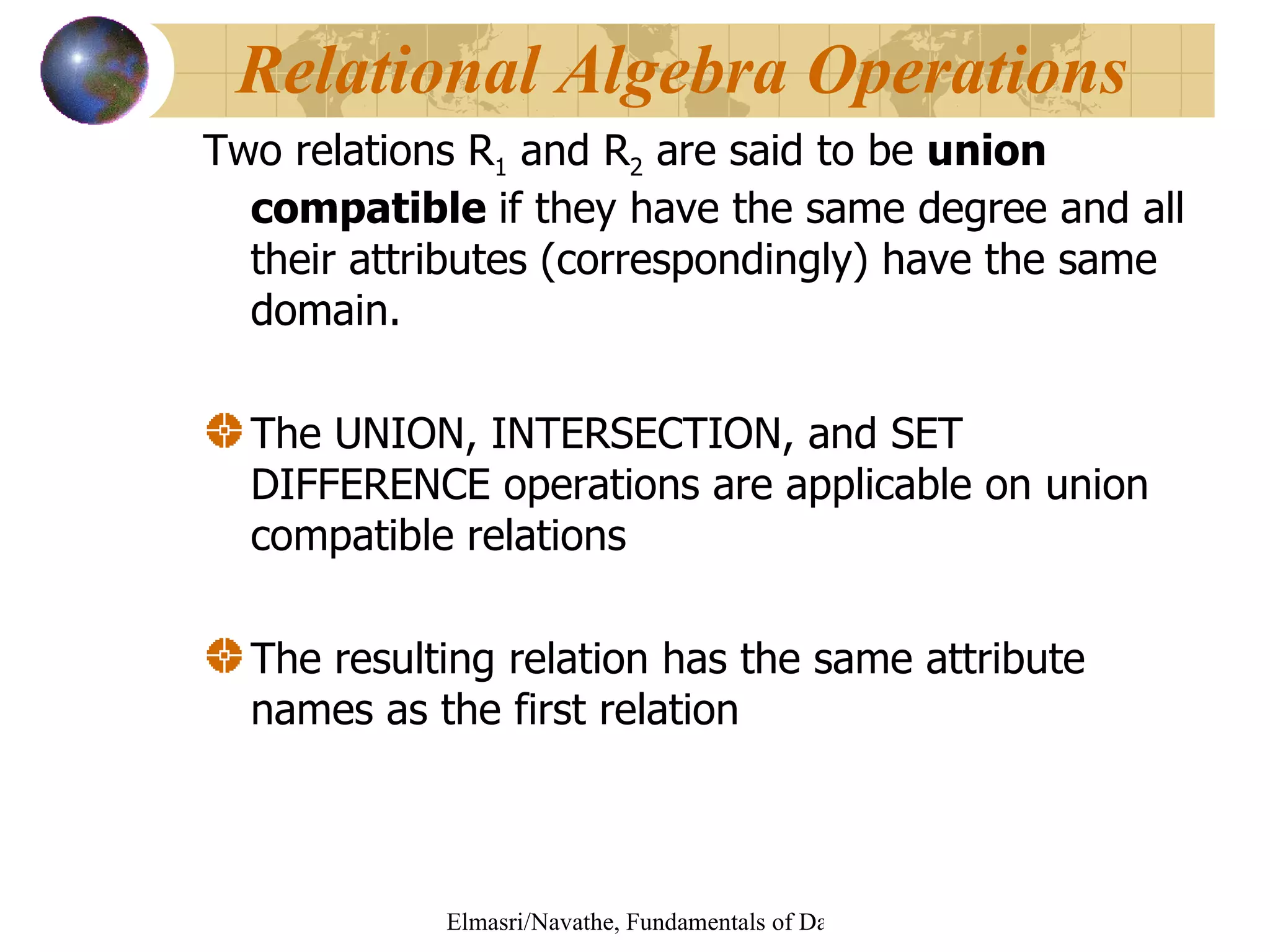 Two relations R 1  and R 2  are said to be  union compatible  if they have the same degree and all their attributes (correspondingly) have the same domain. The UNION, INTERSECTION, and SET DIFFERENCE operations are applicable on union compatible relations  The resulting relation has the same attribute names as the first relation Relational Algebra Operations   
