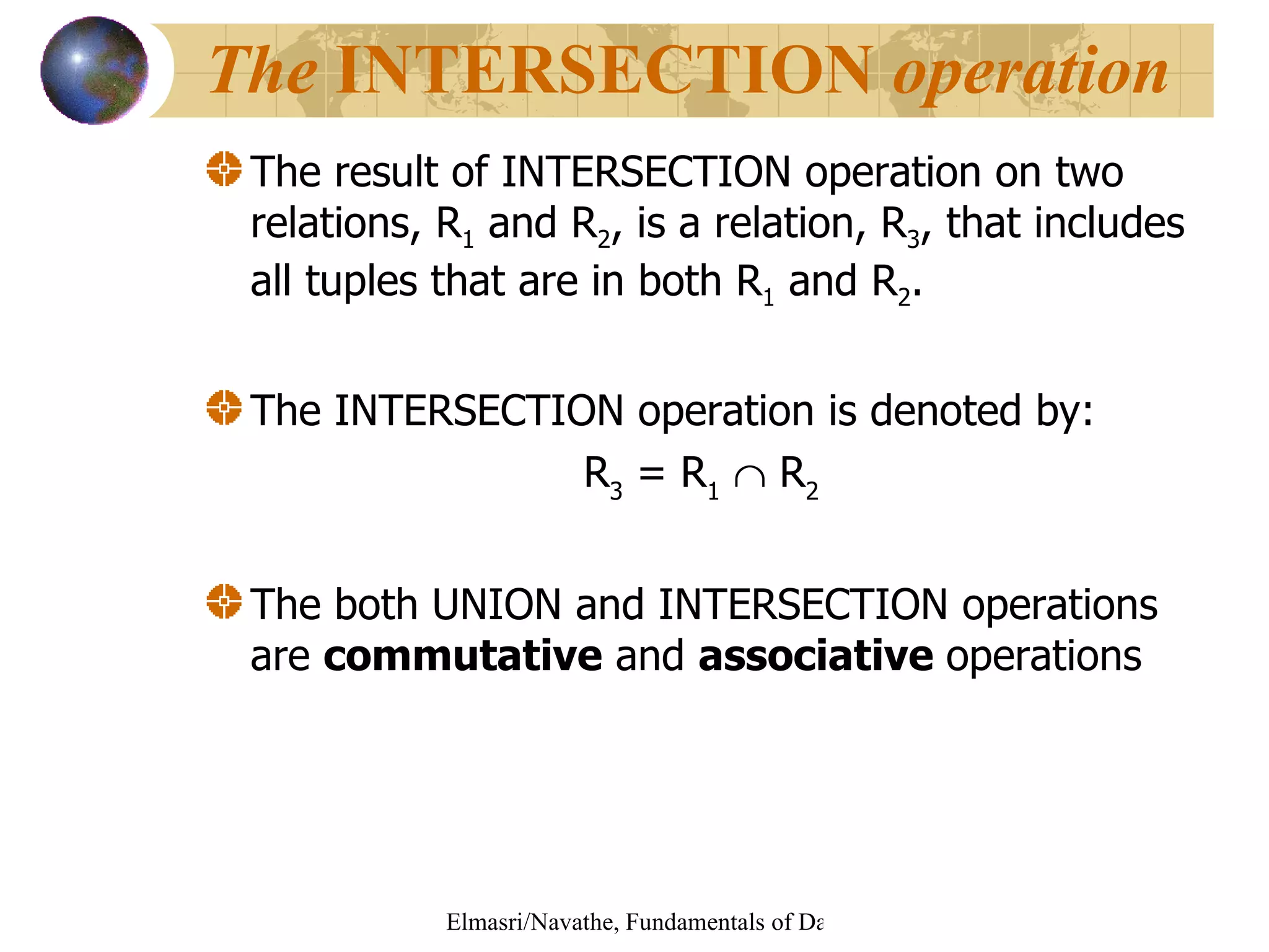 The result of INTERSECTION operation on two relations, R 1  and R 2 , is a relation, R 3 , that includes all tuples that are in both R 1  and R 2 . The INTERSECTION operation is denoted by: R 3  = R 1     R 2 The both UNION and INTERSECTION operations are  commutative  and  associative  operations The  INTERSECTION  operation 