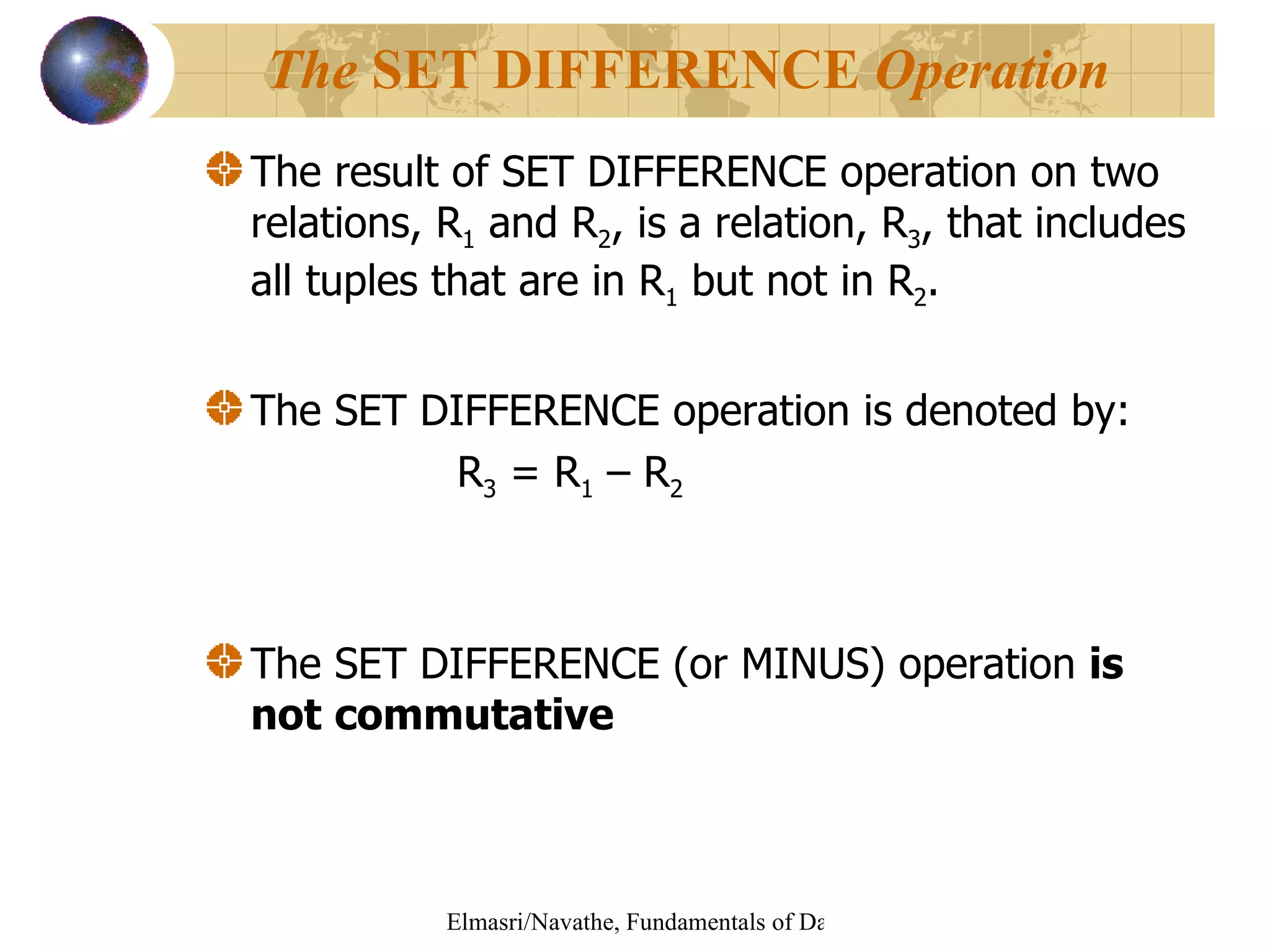 The result of SET DIFFERENCE operation on two relations, R 1  and R 2 , is a relation, R 3 , that includes all tuples that are in R 1  but not in R 2 . The SET DIFFERENCE operation is denoted by: R 3  = R 1  – R 2 The SET DIFFERENCE (or MINUS) operation  is not   commutative The  SET DIFFERENCE  Operation 