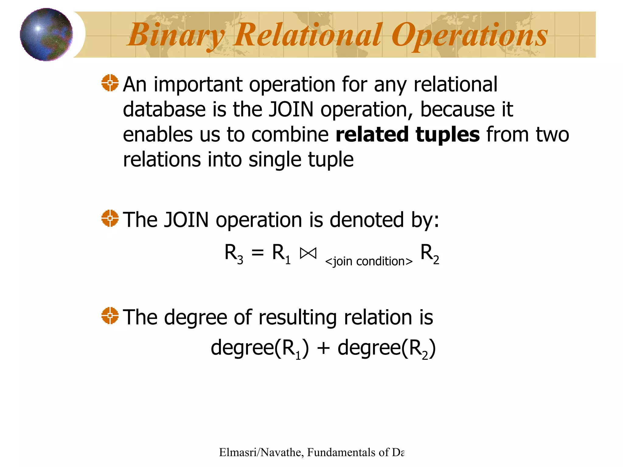 An important operation   for any relational database is the JOIN operation, because it enables us to combine  related tuples  from two relations into single tuple The JOIN operation is denoted by: R 3  = R 1   ⋈   <join condition>  R 2 The degree of resulting relation is  degree(R 1 ) + degree(R 2 ) Binary Relational Operations 