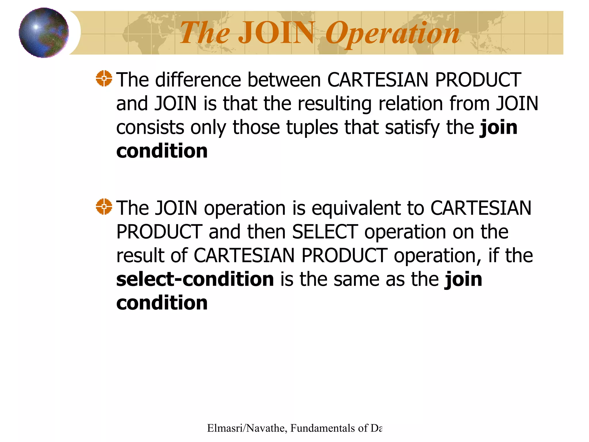 The difference between CARTESIAN PRODUCT and JOIN is that the resulting relation from JOIN consists only those tuples that satisfy the  join condition The JOIN operation is equivalent to CARTESIAN PRODUCT and then SELECT operation on the result of CARTESIAN PRODUCT operation, if the  select-condition  is the same as the  join condition The  JOIN  Operation 