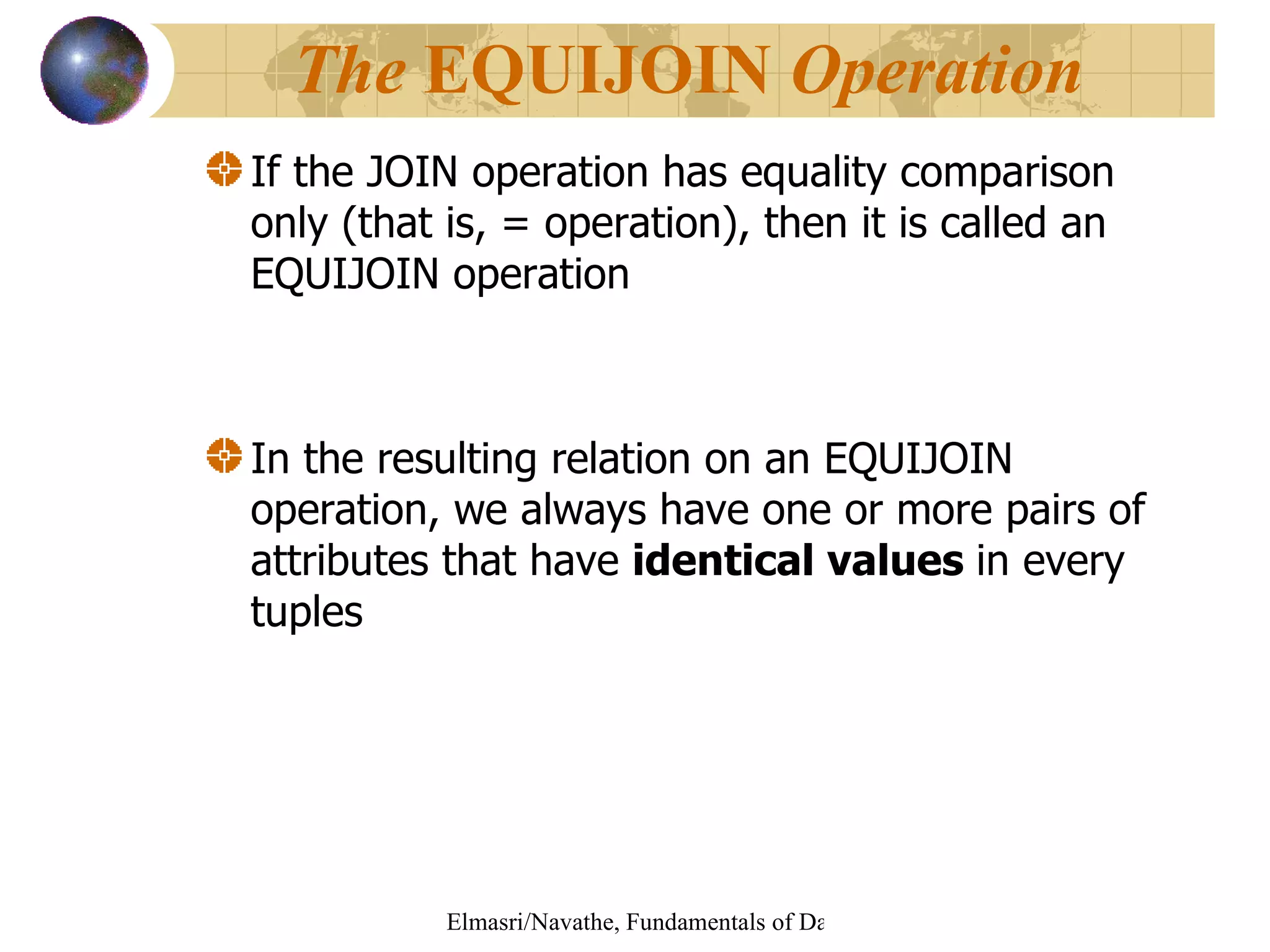 If the JOIN operation has equality comparison only (that is, = operation), then it is called an EQUIJOIN operation In the resulting relation on an EQUIJOIN operation, we always have one or more pairs of attributes that have  identical values  in every   tuples The  EQUIJOIN  Operation 