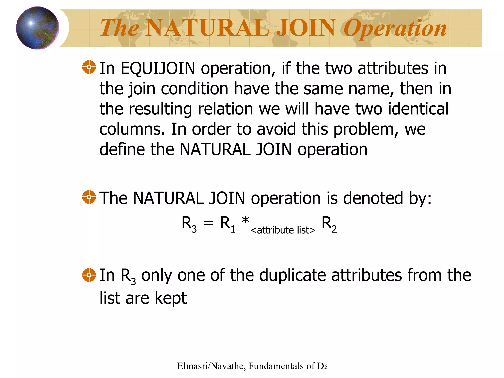 In EQUIJOIN operation, if the two attributes in the join condition have the same name, then in the resulting relation we will have two identical columns. In order to avoid this problem, we define the NATURAL JOIN operation  The NATURAL JOIN operation is denoted by: R 3  = R 1  * <attribute list>  R 2   In R 3  only one of the duplicate attributes from the list are kept The  NATURAL JOIN  Operation 