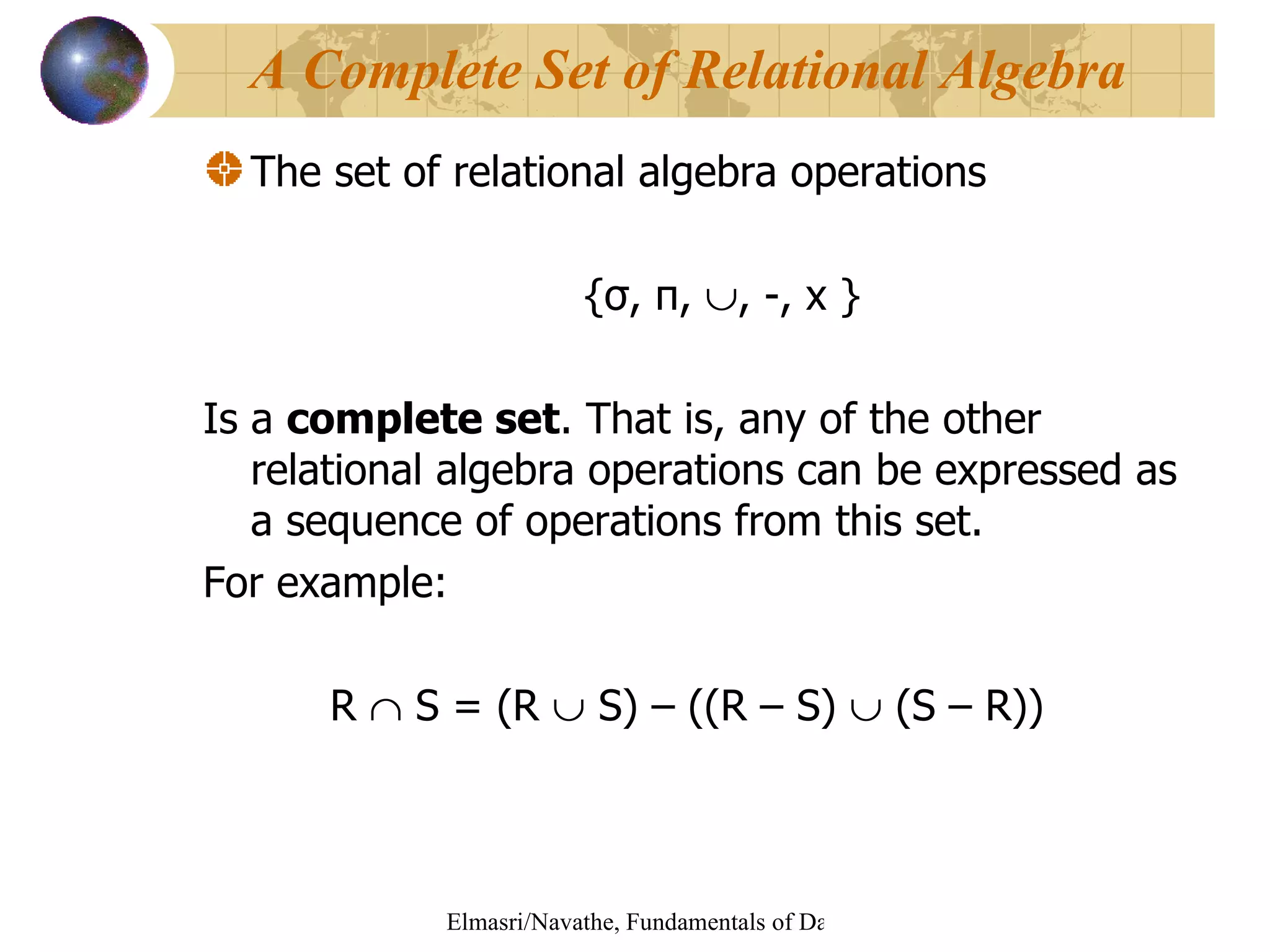 The set of relational algebra operations  {σ, π,   , -, x }   Is a  complete set . That is, any of the other relational algebra operations can be expressed as a sequence of operations from this set. For example: R    S = (R    S) – ((R – S)    (S – R))  A Complete Set of Relational Algebra 