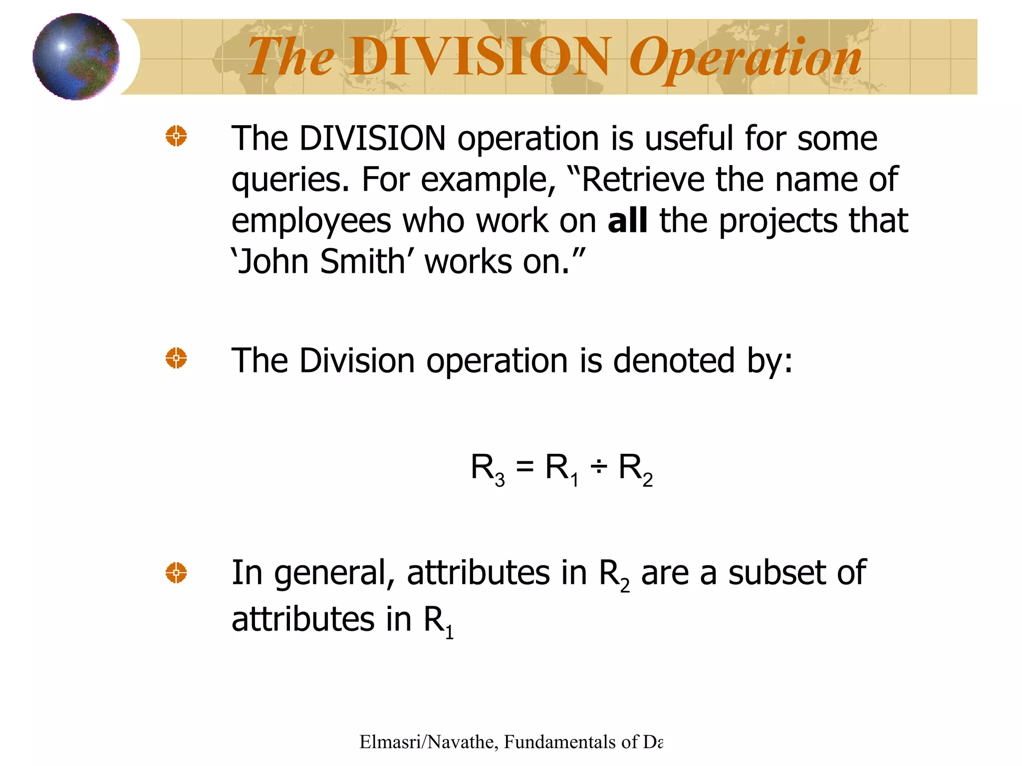 The DIVISION operation is useful for some queries. For example, “Retrieve the name of employees who work on  all  the projects that ‘John Smith’ works on.”  The Division operation is denoted by: R 3  = R 1   ÷ R 2  In general, attributes in R 2  are a subset of attributes in R 1 The  DIVISION  Operation 