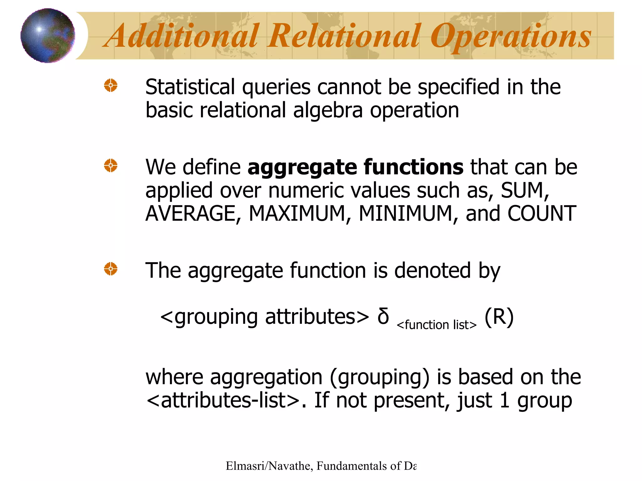 Statistical queries cannot be specified in the basic relational algebra operation We define  aggregate functions  that can be applied over numeric values such as, SUM, AVERAGE, MAXIMUM, MINIMUM, and COUNT The aggregate function is denoted by   <grouping attributes>  δ  <function list>  (R) where aggregation (grouping) is based on the <attributes-list>. If not present, just 1 group Additional Relational Operations 