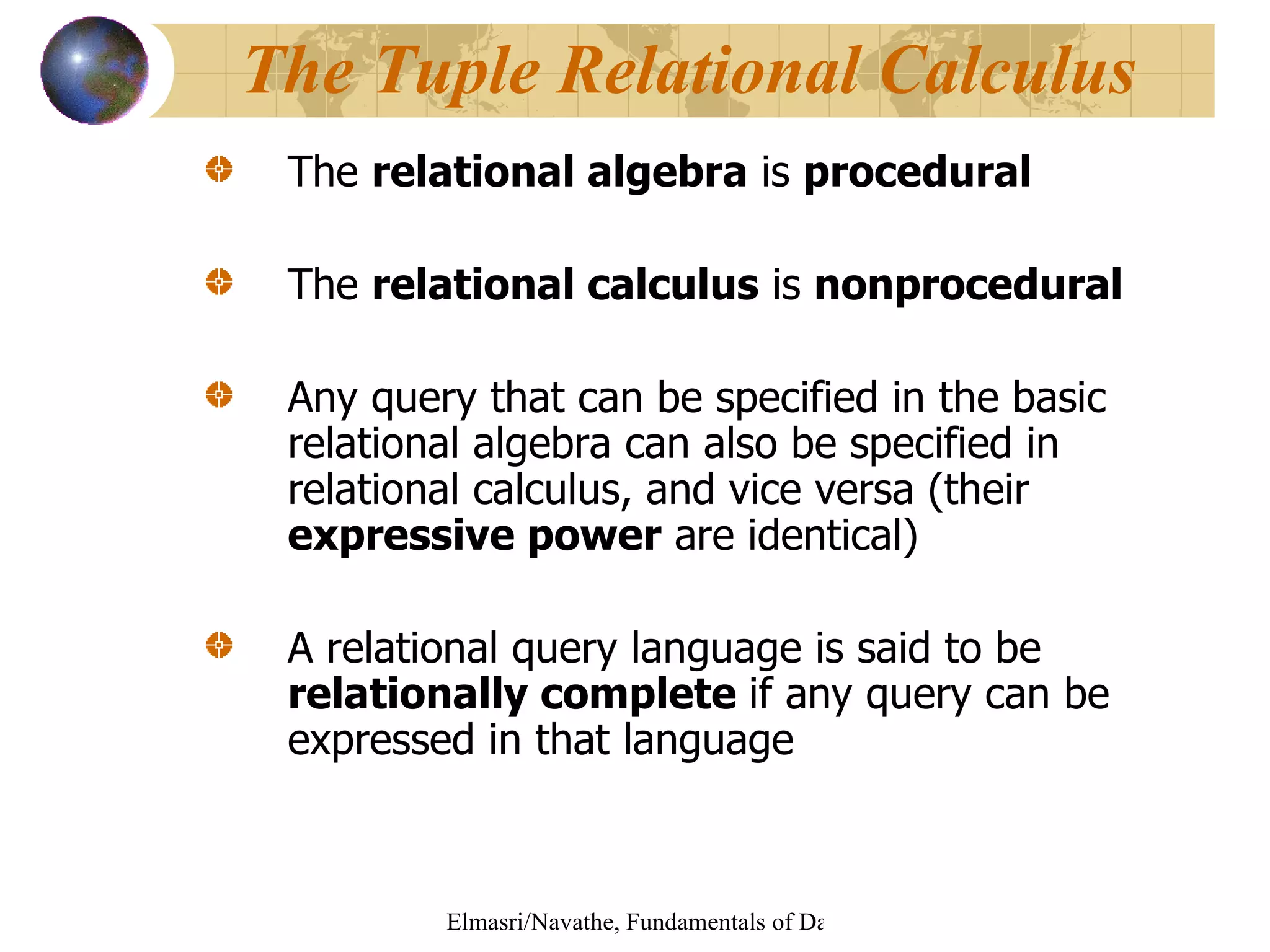 The  relational algebra  is  procedural The  relational calculus  is  nonprocedural Any query that can be specified in the basic relational algebra can also be specified in relational calculus, and vice versa (their  expressive power  are identical) A relational query language is said to be  relationally complete  if any query can be expressed in that language The Tuple Relational Calculus 