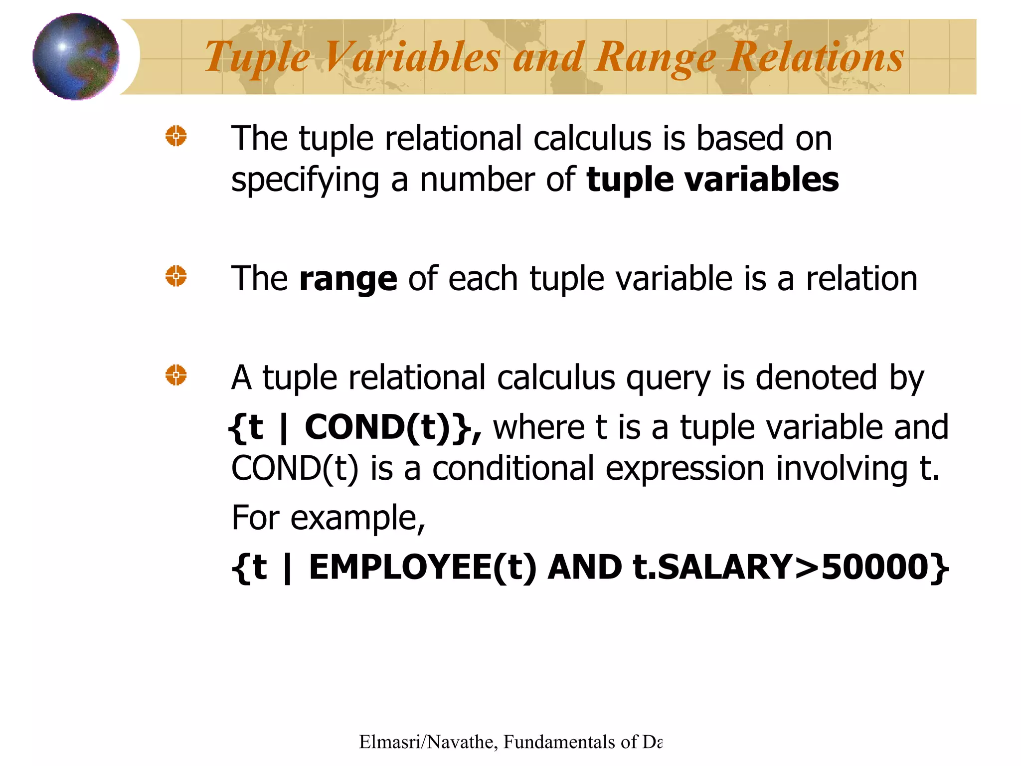 The tuple relational calculus is based on specifying a number of  tuple variables The  range  of each tuple variable is a relation A tuple relational calculus query is denoted by {t | COND(t)},  where t is a tuple variable and COND(t) is a conditional expression involving t. For example, {t | EMPLOYEE(t) AND t.SALARY>50000} Tuple Variables and Range Relations 