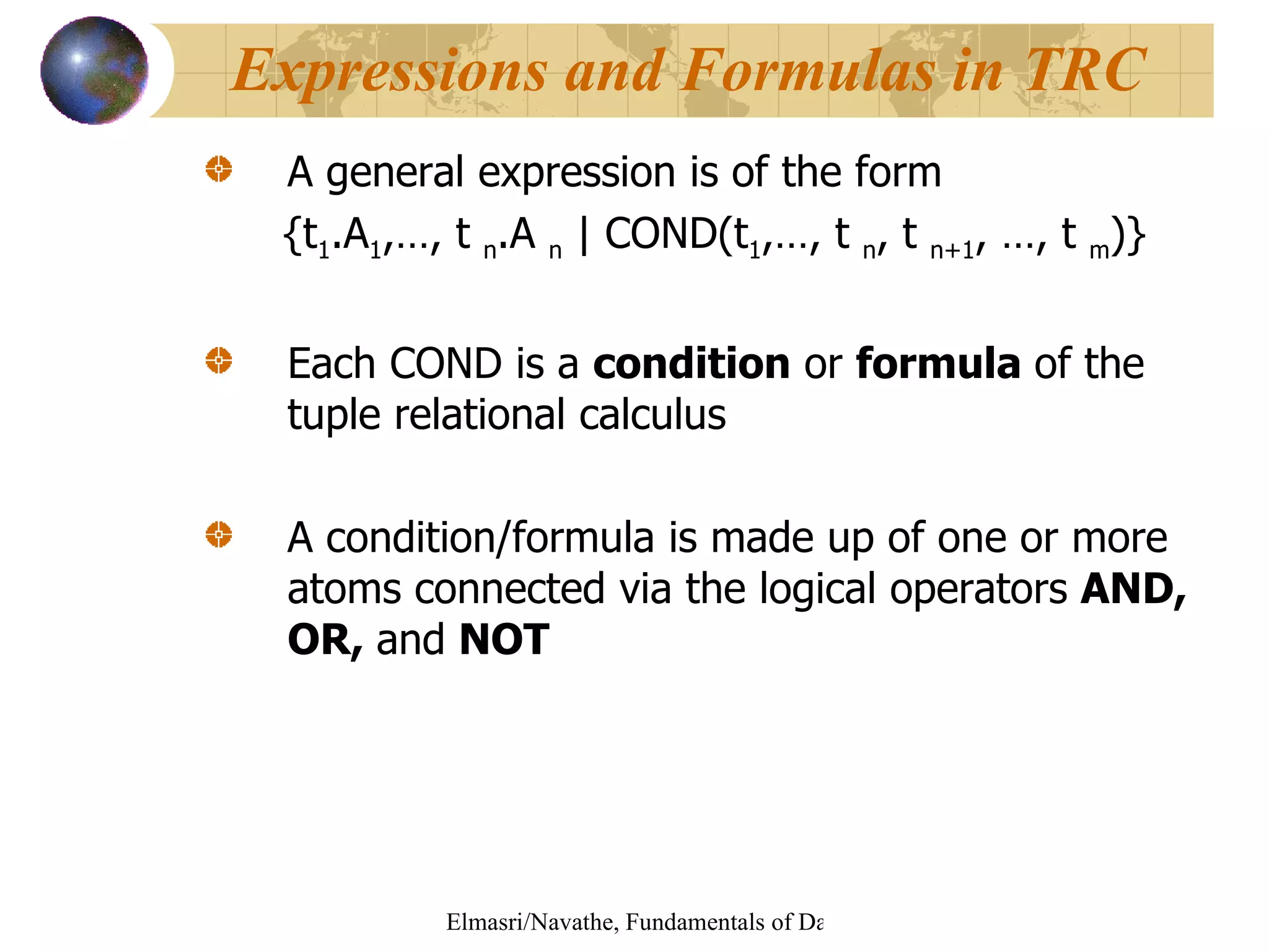 A general expression is of the form {t 1 .A 1 ,…, t  n .A  n  | COND(t 1 ,…, t  n , t  n+1 , …, t  m )} Each COND is a  condition  or  formula  of the tuple relational calculus A condition/formula is made up of one or more atoms connected via the logical operators  AND, OR,  and  NOT Expressions and Formulas in TRC 