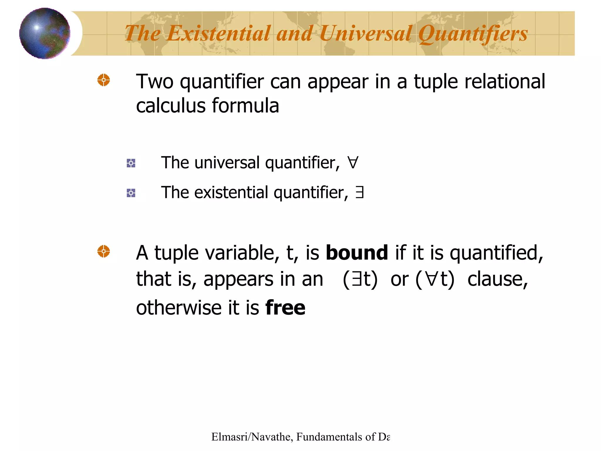 Two quantifier can appear in a tuple relational calculus formula The universal quantifier,  ∀   The existential quantifier,  ∃   A tuple variable, t, is  bound  if it is quantified, that is, appears in an  ( ∃ t)  or ( ∀ t)  clause, otherwise it is  free The Existential and Universal Quantifiers 