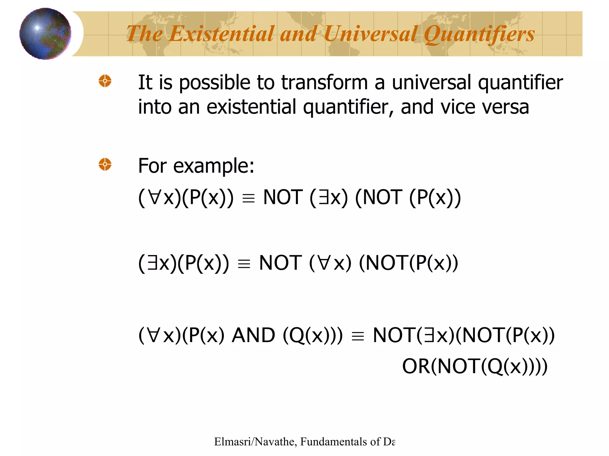 It is possible to transform a universal quantifier into an existential quantifier, and vice versa For example: ( ∀ x)(P(x))  ≡  NOT ( ∃ x) (NOT (P(x)) ( ∃ x)(P(x))  ≡ NOT ( ∀ x) (NOT(P(x)) ( ∀ x)(P(x) AND (Q(x))) ≡ NOT(∃x)(NOT(P(x))  OR(NOT(Q(x)))) The Existential and Universal Quantifiers 