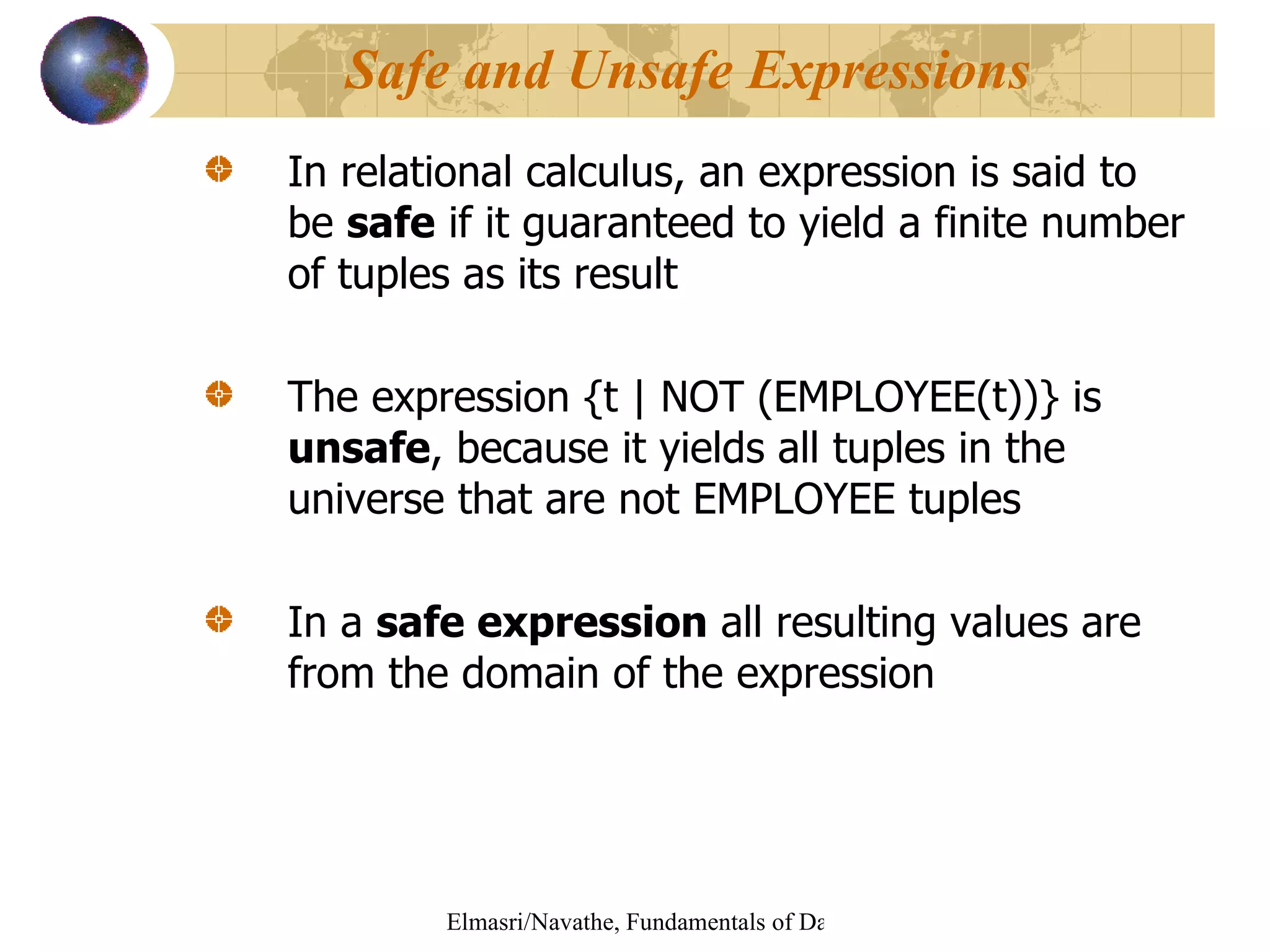 In relational calculus, an expression is said to be  safe  if it guaranteed to yield a finite number of tuples as its result The expression {t | NOT (EMPLOYEE(t))} is  unsafe , because it yields all tuples in the universe that are not EMPLOYEE tuples In a  safe expression  all resulting values are from the domain of the expression Safe and Unsafe Expressions 