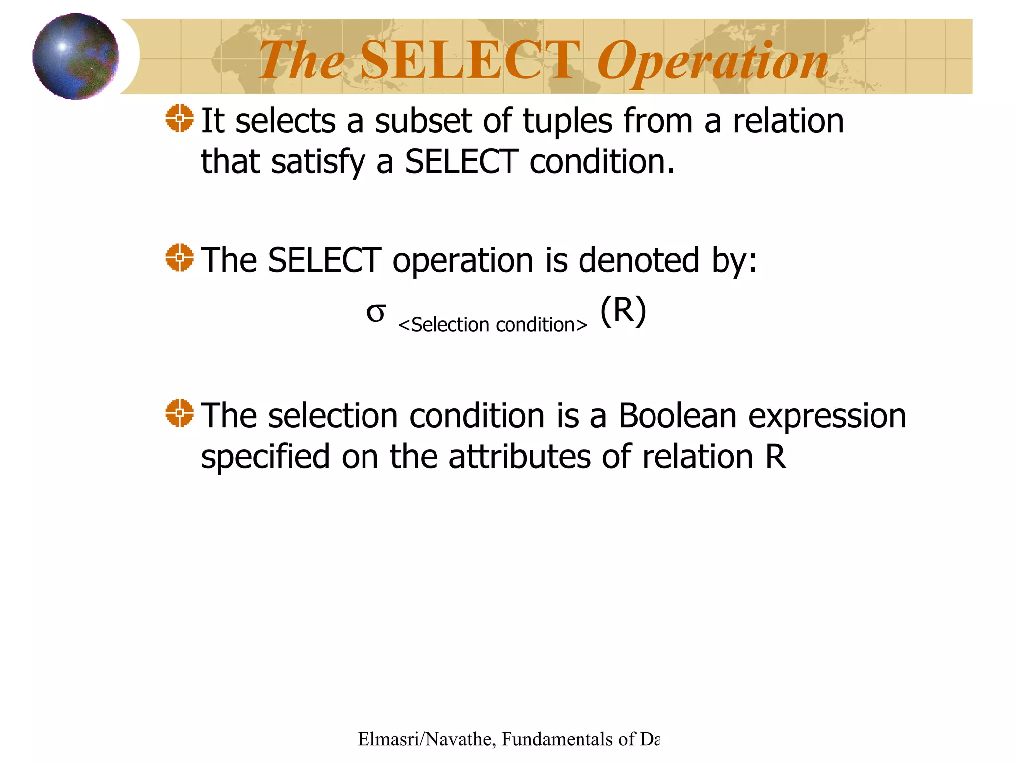 It selects a subset of tuples from a relation that satisfy a SELECT condition. The SELECT operation is denoted by:    <Selection condition>  (R)  The selection condition is a Boolean expression specified on the attributes of relation R The  SELECT  Operation   