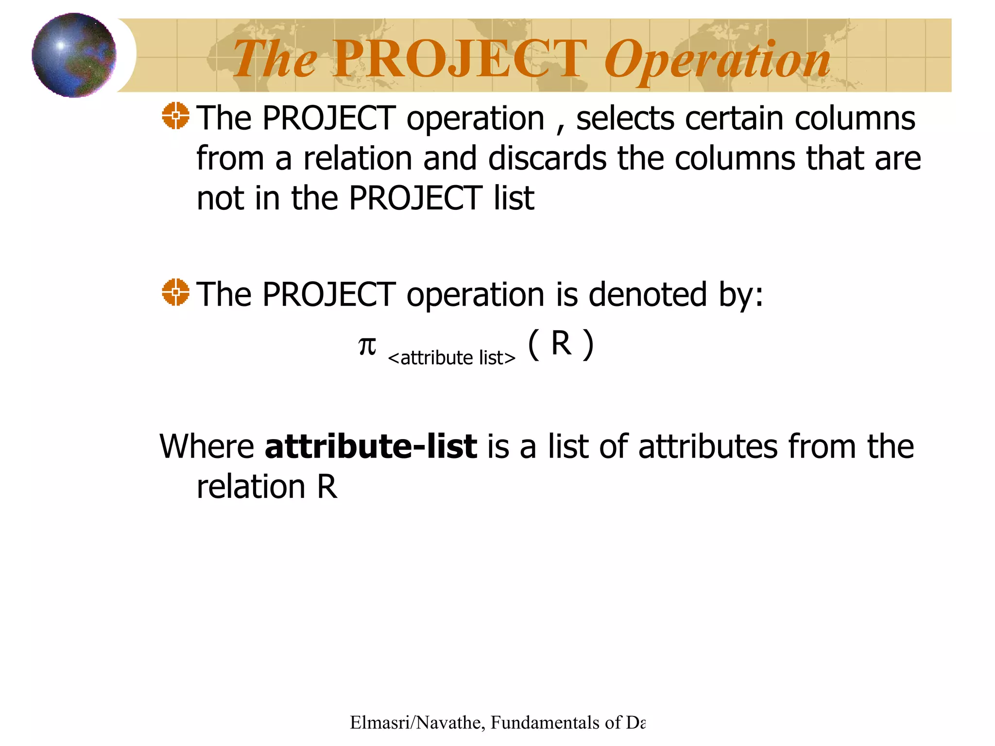 The PROJECT operation , selects certain columns from a relation and discards the columns that are not in the PROJECT list The PROJECT operation is denoted by:    <attribute list>  ( R )   Where  attribute-list  is a list of attributes from the relation R The  PROJECT  Operation   