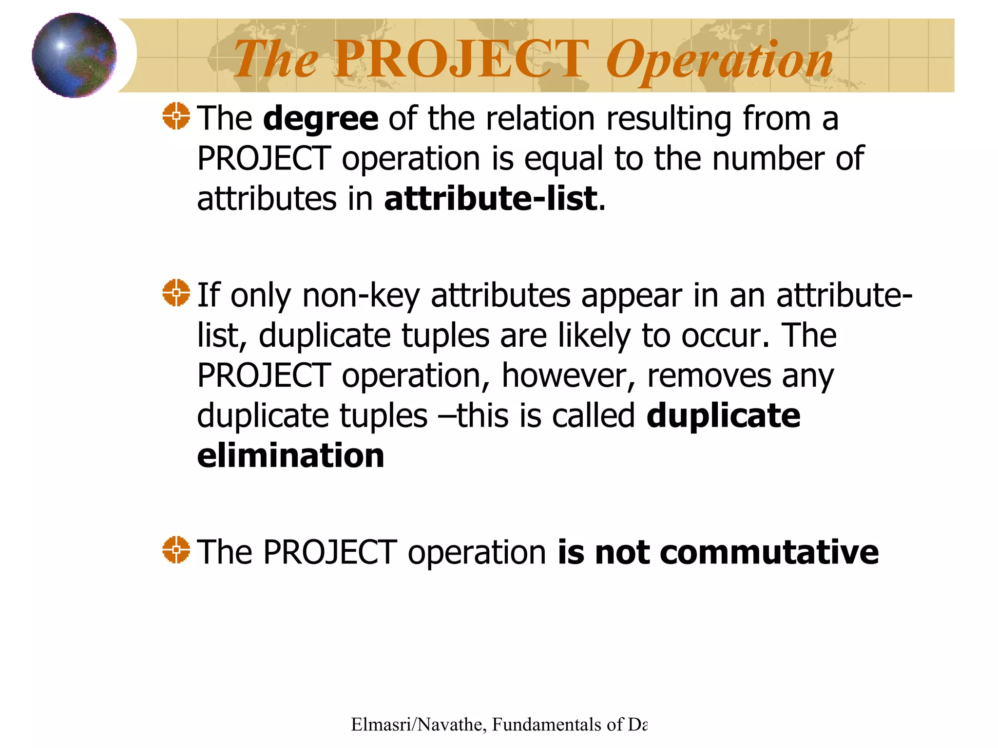 The  degree  of the relation resulting from a PROJECT operation is equal to the number of attributes in  attribute-list . If only non-key attributes appear in an attribute-list, duplicate tuples are likely to occur. The PROJECT operation, however, removes any duplicate tuples –this is called  duplicate elimination The PROJECT operation  is not commutative The  PROJECT  Operation   