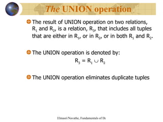 The result of UNION operation on two relations, R 1  and R 2 , is a relation, R 3 , that includes all tuples that are either in R 1 , or in R 2 , or in both R 1  and R 2 . The UNION operation is denoted by: R 3  = R 1     R 2   The UNION operation eliminates duplicate tuples The  UNION operation 