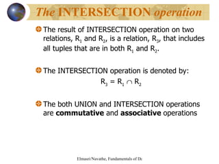 The result of INTERSECTION operation on two relations, R 1  and R 2 , is a relation, R 3 , that includes all tuples that are in both R 1  and R 2 . The INTERSECTION operation is denoted by: R 3  = R 1     R 2 The both UNION and INTERSECTION operations are  commutative  and  associative  operations The  INTERSECTION  operation 