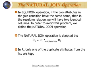 In EQUIJOIN operation, if the two attributes in the join condition have the same name, then in the resulting relation we will have two identical columns. In order to avoid this problem, we define the NATURAL JOIN operation  The NATURAL JOIN operation is denoted by: R 3  = R 1  * <attribute list>  R 2   In R 3  only one of the duplicate attributes from the list are kept The  NATURAL JOIN  Operation 