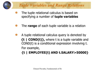 The tuple relational calculus is based on specifying a number of  tuple variables The  range  of each tuple variable is a relation A tuple relational calculus query is denoted by {t | COND(t)},  where t is a tuple variable and COND(t) is a conditional expression involving t. For example, {t | EMPLOYEE(t) AND t.SALARY>50000} Tuple Variables and Range Relations 