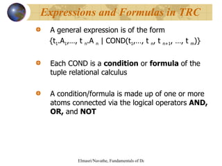 A general expression is of the form {t 1 .A 1 ,…, t  n .A  n  | COND(t 1 ,…, t  n , t  n+1 , …, t  m )} Each COND is a  condition  or  formula  of the tuple relational calculus A condition/formula is made up of one or more atoms connected via the logical operators  AND, OR,  and  NOT Expressions and Formulas in TRC 