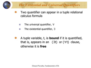 Two quantifier can appear in a tuple relational calculus formula The universal quantifier,  ∀   The existential quantifier,  ∃   A tuple variable, t, is  bound  if it is quantified, that is, appears in an  ( ∃ t)  or ( ∀ t)  clause, otherwise it is  free The Existential and Universal Quantifiers 