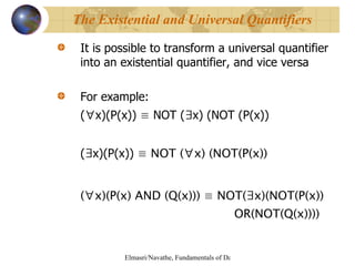 It is possible to transform a universal quantifier into an existential quantifier, and vice versa For example: ( ∀ x)(P(x))  ≡  NOT ( ∃ x) (NOT (P(x)) ( ∃ x)(P(x))  ≡ NOT ( ∀ x) (NOT(P(x)) ( ∀ x)(P(x) AND (Q(x))) ≡ NOT(∃x)(NOT(P(x))  OR(NOT(Q(x)))) The Existential and Universal Quantifiers 