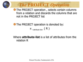 The PROJECT operation , selects certain columns from a relation and discards the columns that are not in the PROJECT list The PROJECT operation is denoted by:    <attribute list>  ( R )   Where  attribute-list  is a list of attributes from the relation R The  PROJECT  Operation   