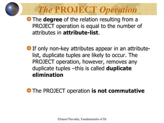 The  degree  of the relation resulting from a PROJECT operation is equal to the number of attributes in  attribute-list . If only non-key attributes appear in an attribute-list, duplicate tuples are likely to occur. The PROJECT operation, however, removes any duplicate tuples –this is called  duplicate elimination The PROJECT operation  is not commutative The  PROJECT  Operation   
